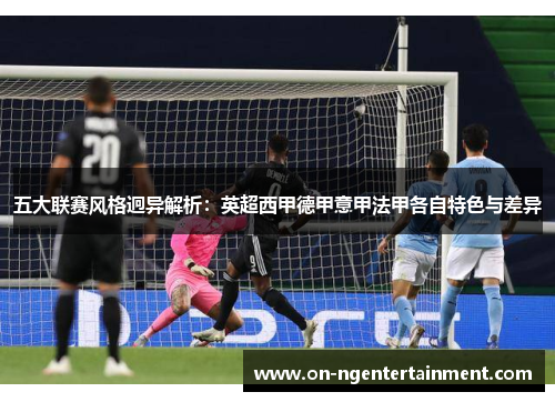 五大联赛风格迥异解析：英超西甲德甲意甲法甲各自特色与差异