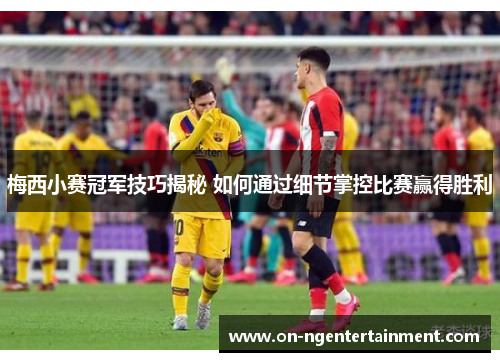 梅西小赛冠军技巧揭秘 如何通过细节掌控比赛赢得胜利