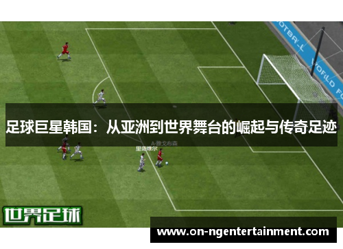 足球巨星韩国：从亚洲到世界舞台的崛起与传奇足迹