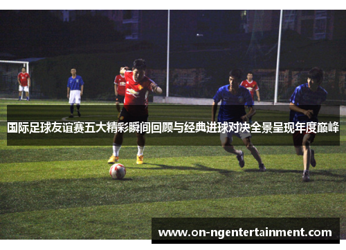 国际足球友谊赛五大精彩瞬间回顾与经典进球对决全景呈现年度巅峰
