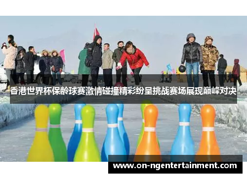香港世界杯保龄球赛激情碰撞精彩纷呈挑战赛场展现巅峰对决