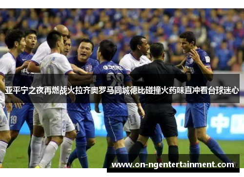 亚平宁之夜再燃战火拉齐奥罗马同城德比碰撞火药味直冲看台球迷心