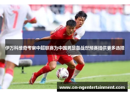 伊万科维奇考察中超联赛为中国男足备战世预赛提供更多选择